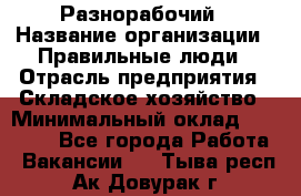 Разнорабочий › Название организации ­ Правильные люди › Отрасль предприятия ­ Складское хозяйство › Минимальный оклад ­ 28 000 - Все города Работа » Вакансии   . Тыва респ.,Ак-Довурак г.